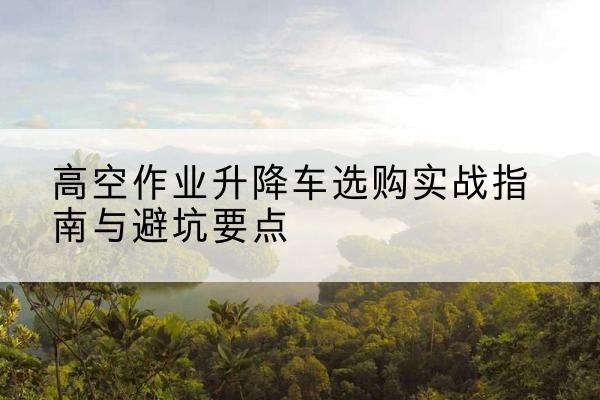 陵水升降车怎么选-高空作业升降车选购实战指南与避坑要点