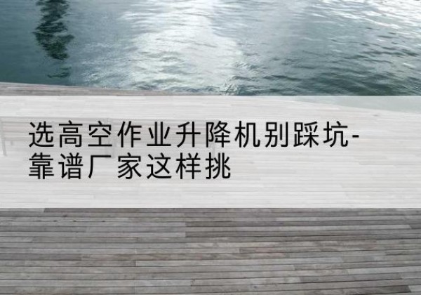 陵水剪叉式升降机厂家-选高空作业升降机别踩坑-靠谱厂家这样挑