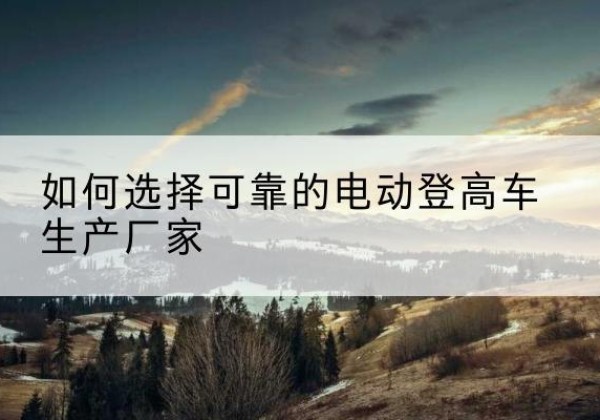 陵水电动登高车厂家-如何选择可靠的电动登高车生产厂家